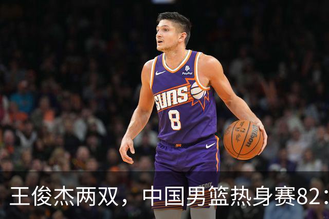 王俊杰两双，中国男篮热身赛82：78塞尔维亚联赛亚军队